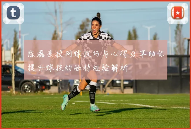 陈磊亲授网球技巧与心得分享助你提升球技的独特经验解析