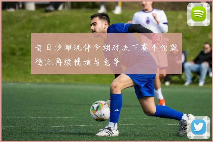 昔日沙滩玩伴今朝对决下赛季伦敦德比再续情谊与竞争