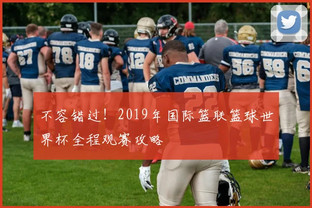 不容错过！2019年国际篮联篮球世界杯全程观赛攻略