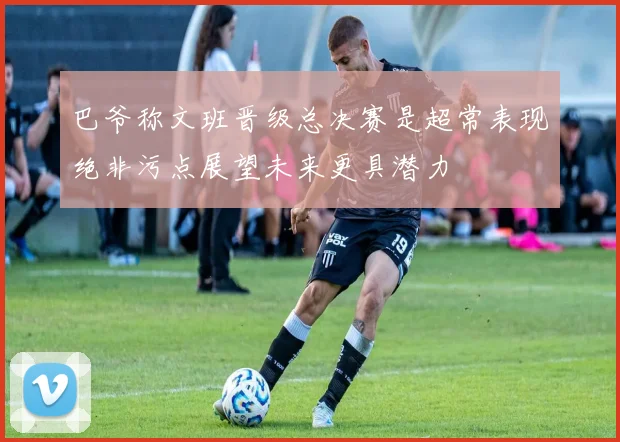 巴爷称文班晋级总决赛是超常表现绝非污点展望未来更具潜力
