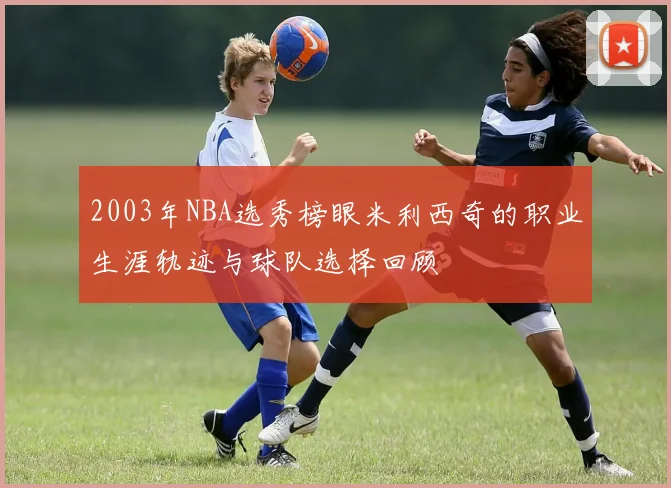 2003年NBA选秀榜眼米利西奇的职业生涯轨迹与球队选择回顾