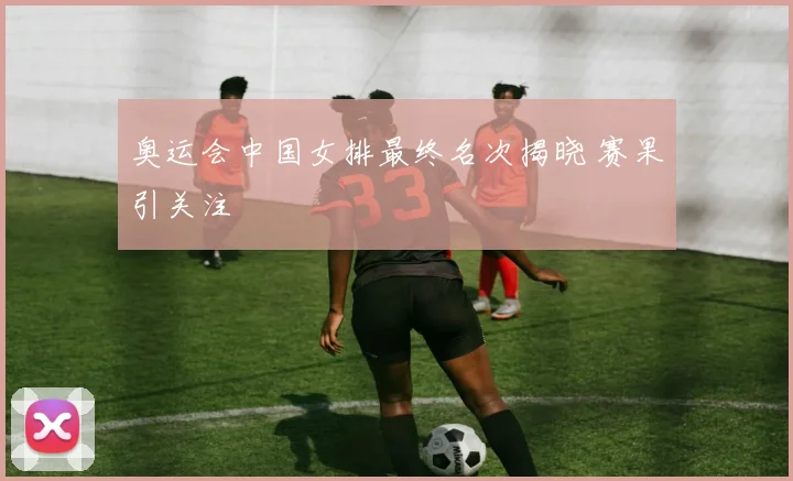 奥运会中国女排最终名次揭晓 赛果引关注